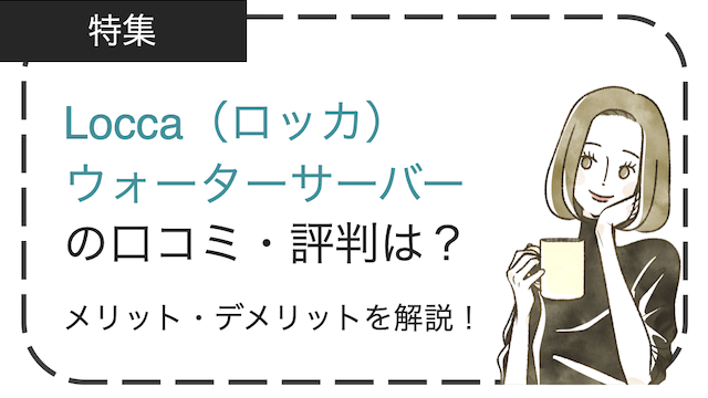 Locca（ロッカ）の口コミ・評判は？浄水型ウォーターサーバーのメリット・デメリットを徹底解説！