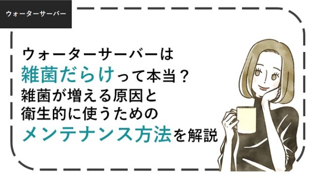 ウォーターサーバーは雑菌だらけ？雑菌が増える原因と衛生的に使うための方法を解説