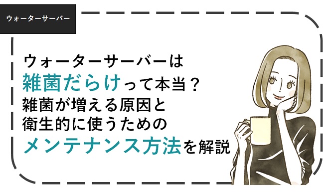 ウォーターサーバーは雑菌だらけ？雑菌が増える原因と衛生的に使うための方法を解説