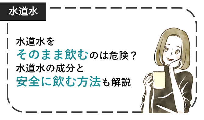 水道水をそのまま飲むのは危険？水道水の成分と安全に飲む方法も解説