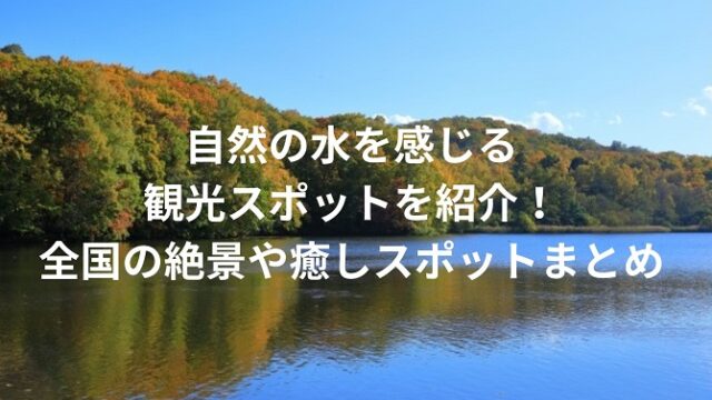 自然の水を感じる観光スポットを紹介！全国の絶景や癒しスポットまとめ